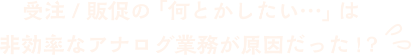 受注 / 販促の「何とかしたい…」は非効率なアナログ業務が原因だった !？